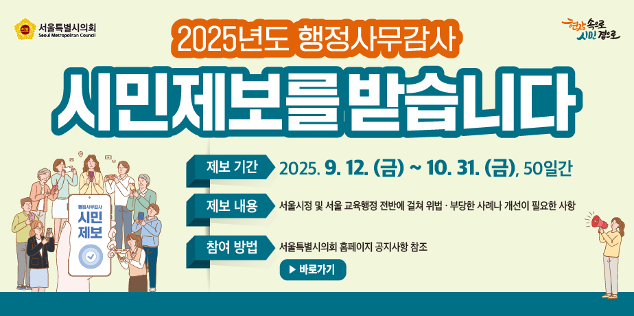 2025년도 행정사무감사 시민제보 . 2025년도 행정사무감사 시민제보를 받습니다
제보기간 2025.9.12.(금) ~ 10.31.(금), 50일간
제보내용 서울시정 및 교육행정 전반에 걸쳐 위법 부당한 사례나 개선이 필요한 사항
참여방법 서울특별시의회 홈페이지 공지사항 참조