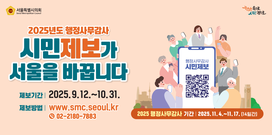 2025년도 행정사무감사 시민제보 . 2025년도 행정사무감사 시민제보를 받습니다
제보기간 2025.9.12.(금) ~ 10.31.(금), 50일간
제보내용 서울시정 및 교육행정 전반에 걸쳐 위법 부당한 사례나 개선이 필요한 사항
참여방법 서울특별시의회 홈페이지 공지사항 참조