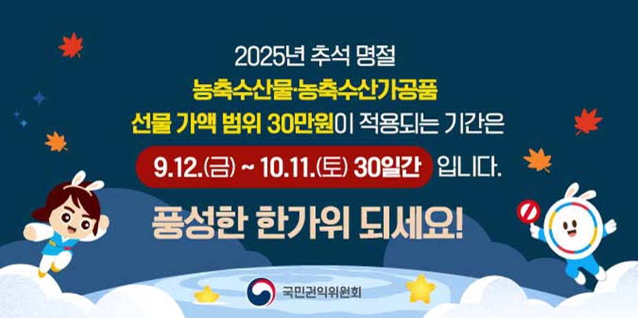 2025년 추석 명절 청탁금지법 바로알기 . 2025년 추석 명절 
농축수산물, 농축수산가공품
선물가액 범위 30만원이 적용되는 기간은
9.12.(금) ~ 10.11.(토) 30일간 입니다.
풍성한 한가위 되세요!
국민권익위원회