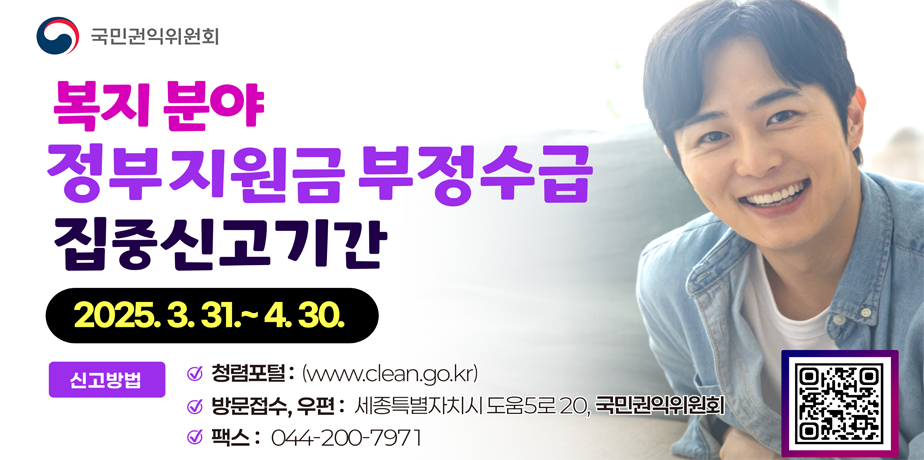 복지분야 정부지원금 부정수급 집중신고기간 . 복지분야 정부지원금 부정수급 집중신고기간
2025.3.31~4.30
신고방법
청렴포털 : www.clean.go.kr
방문접수, 우편 : 세종특별자치시 도움5로 20, 국민권인위원회
팩스 : 044-200-7971