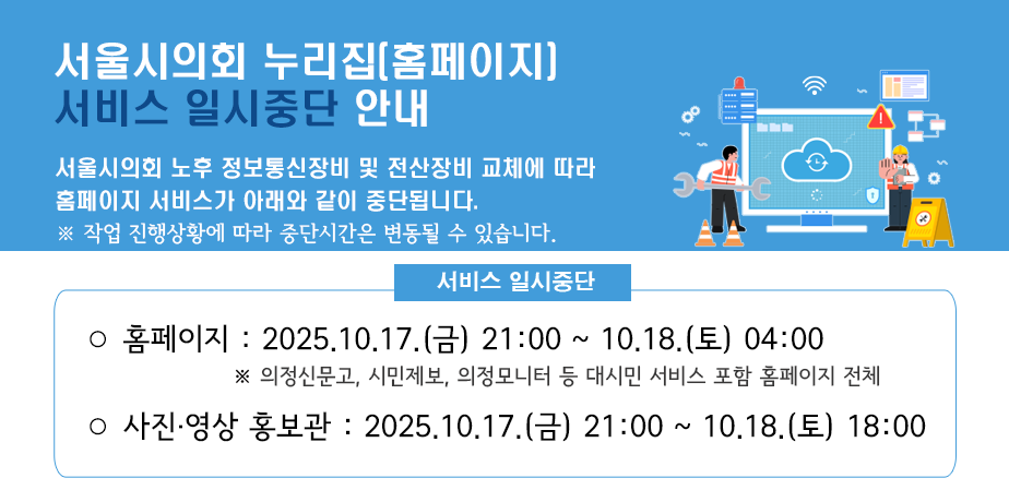 서울시의회 누리집(홈페이지) 서비스 일시중단 안내 . 서울시의회 누리집(홈페이지) 서비스 일시중단 안내
서울시의회 노후 정보통신장비 및 전산장비 교체에 따라 홈페이지 서비스가 아래와 같이 중단됩니다.
※ 작업 진행상황에 따라 중단시간은 변동될 수 있습니다.
서비스 일시중단
ㅇ 홈페이지 : 2025.10.17.(금) 21:00 ~ 10.18.(토) 04:00
※ 의정신문고, 의정모니터 등 대시민 서비스 포함 홈페이지 전체
ㅇ 사진영상 홍보관 : 2025.10.17.(금) 21:00 ~ 10.18.(토) 18:00