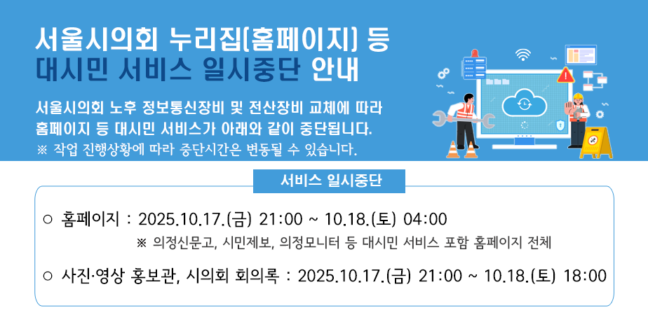 서울시의회 누리집(홈페이지) 등 대시민 서비스 일시중단 안내 . 서울시의회 누리집(홈페이지) 서비스 일시중단 안내
서울시의회 노후 정보통신장비 및 전산장비 교체에 따라 홈페이지 등 대시민 서비스가 아래와 같이 중단됩니다.
※ 작업 진행상황에 따라 중단시간은 변동될 수 있습니다.
서비스 일시중단
ㅇ 홈페이지 : 2025.10.17.(금) 21:00 ~ 10.18.(토) 04:00
※ 의정신문고, 의정모니터 등 대시민 서비스 포함 홈페이지 전체
ㅇ 사진영상 홍보관, 시의회 회의록 : 2025.10.17.(금) 21:00 ~ 10.18.(토) 18:00