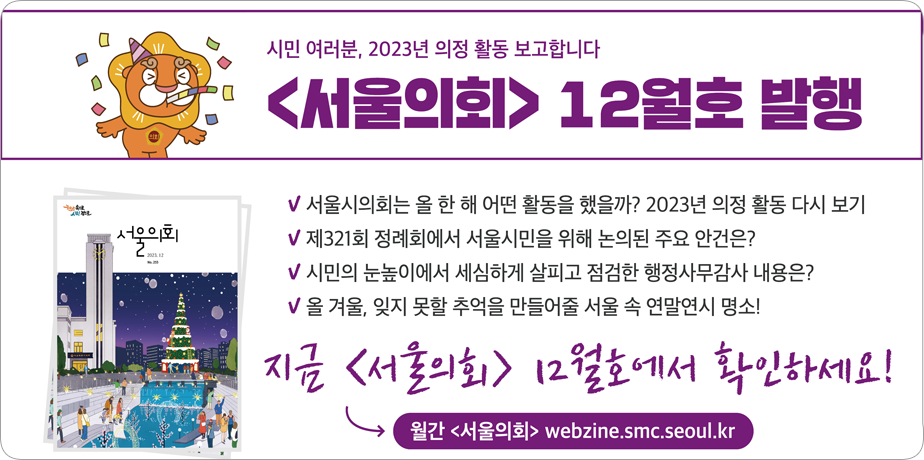 서울의회 2023년 12월호 . 시민여러분, 2023년 의정활동 보고합니다.
서울의회 2023년 12월호 발행
-서울시의회는 올 한 해 어떤 활동을 했을까? 2023년 의정활동 다시보기
-제321회 정례회에서 서울시민을 위해 논의된 주요 안건은?
-올 겨울, 잊지 못할 추억을 만들어줄 서울 속 연말연시 명소!

지금 <서울의회> 12월호에서 확인하세요!

월간 <서울의회> webzine.smc.seoul.kr