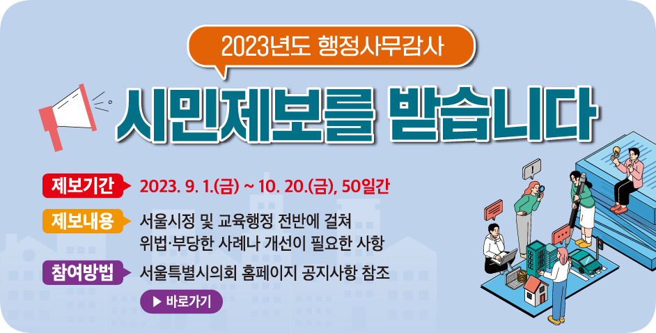 2023년도 행정사무감사 시민제보 . 2023년도 행정사무감사 시민제보
2023.9.1~10.20, 50일간
서울시정 및 교육행정 전반에 걸쳐 위법부당한 사례나 개선이 필요한 사항
서울특별시의회 홈페이지 공지사항 참조